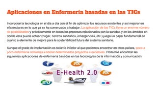 Aplicaciones en Enfermería basadas en las TICs
Incorporar la tecnología en el día a día con el fin de optimizar los recursos existentes y así mejorar en
eficiencia es en lo que ya se ha comenzado a trabajar. La aplicación de las TICs tiene un enorme número
de posibilidades y prácticamente en todos los procesos relacionados con la sanidad y en los ámbitos en
donde ésta puede actuar (hogar, centros sanitarios, emergencias, etc.) juega un papel fundamental en
cuanto a elemento de mejora para la sostenibilidad futura del sistema sanitario.
Aunque el grado de implantación es todavía inferior al que podemos encontrar en otros países, poco a
poco enfermería comienza a liderar determinados proyectos e iniciativas. Podemos encontrar las
siguientes aplicaciones de enfermería basadas en las tecnologías de la información y comunicación
 