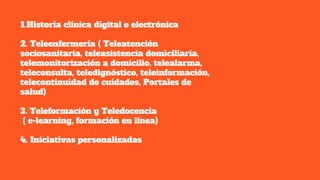 1.Historia clínica digital o electrónica
2. Teleenfermería ( Teleatención
sociosanitaria, teleasistencia domiciliaria,
telemonitorización a domicilio, telealarma,
teleconsulta, teledignóstico, teleinformación,
telecontinuidad de cuidados, Portales de
salud)
3. Teleformación y Teledocencia
( e-learning, formación en línea)
4. Iniciativas personalizadas
 