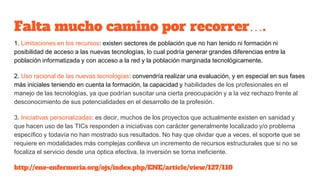 Falta mucho camino por recorrer….
1. Limitaciones en los recursos: existen sectores de población que no han tenido ni formación ni
posibilidad de acceso a las nuevas tecnologías, lo cual podría generar grandes diferencias entre la
población informatizada y con acceso a la red y la población marginada tecnológicamente.
2. Uso racional de las nuevas tecnologías: convendría realizar una evaluación, y en especial en sus fases
más iniciales teniendo en cuenta la formación, la capacidad y habilidades de los profesionales en el
manejo de las tecnologías, ya que podrían suscitar una cierta preocupación y a la vez rechazo frente al
desconocimiento de sus potencialidades en el desarrollo de la profesión.
3. Iniciativas personalizadas: es decir, muchos de los proyectos que actualmente existen en sanidad y
que hacen uso de las TICs responden a iniciativas con carácter generalmente localizado y/o problema
específico y todavía no han mostrado sus resultados. No hay que olvidar que a veces, el soporte que se
requiere en modalidades más complejas conlleva un incremento de recursos estructurales que si no se
focaliza el servicio desde una óptica efectiva, la inversión se torna ineficiente.
http://ene-enfermeria.org/ojs/index.php/ENE/article/view/127/110
 