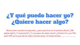 ¿Y qué puedo hacer yo?
¿Quiero hacer algo?
Ahora viene cuando te preguntas: ¿ para qué sirve en mi práctica diaria? ¿ Me
aporta algo? ¿ Y al paciente? ¿ Y si yo paso de estas cosas? ¿ Comorrrrr? ¿ Las TICs
qué? Ufff, yo es que de las redes sociales paso, no tengo tiempo…………………………….
 