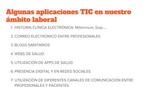 Algunas aplicaciones TIC en nuestro
ámbito laboral
1. HISTORIA CLÍNICA ELECTRÓNICA: Millennium, Siap…..
2. CORREO ELECTRÓNICO ENTRE PROFESIONALES
3. BLOGS SANITARIOS
4. WEBS DE SALUD
5. UTILIZACIÓN DE APPS DE SALUD
6. PRESENCIA DIGITAL Y EN REDES SOCIALES
7. UTILIZACIÓN DE DIFERENTES CANALES DE COMUNICACIÓN ENTRE
PROFESIONALES Y PACIENTES
 