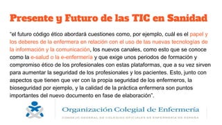 Presente y Futuro de las TIC en Sanidad
“el futuro código ético abordará cuestiones como, por ejemplo, cuál es el papel y
los deberes de la enfermera en relación con el uso de las nuevas tecnologías de
la información y la comunicación, los nuevos canales, como esto que se conoce
como la e-salud o la e-enfermería y que exige unos periodos de formación y
compromiso ético de los profesionales con estas plataformas, que a su vez sirven
para aumentar la seguridad de los profesionales y los pacientes. Esto, junto con
aspectos que tienen que ver con la propia seguridad de los enfermeros, la
bioseguridad por ejemplo, y la calidad de la práctica enfermera son puntos
importantes del nuevo documento en fase de elaboración”.
 