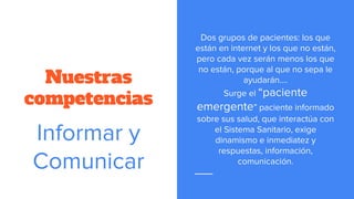 Nuestras
competencias
Dos grupos de pacientes: los que
están en internet y los que no están,
pero cada vez serán menos los que
no están, porque al que no sepa le
ayudarán….
Surge el “paciente
emergente” paciente informado
sobre sus salud, que interactúa con
el Sistema Sanitario, exige
dinamismo e inmediatez y
respuestas, información,
comunicación.
Informar y
Comunicar
 