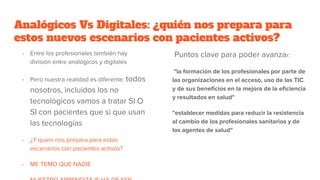 Analógicos Vs Digitales: ¿quién nos prepara para
estos nuevos escenarios con pacientes activos?
- Entre los profesionales también hay
división entre analógicos y digitales
- Pero nuestra realidad es diferente: todos
nosotros, incluidos los no
tecnológicos vamos a tratar SI O
SI con pacientes que si que usan
las tecnologías
- ¿Y quien nos prepara para estos
escenarios con pacientes activos?
- ME TEMO QUE NADIE
Puntos clave para poder avanzar:
"la formación de los profesionales por parte de
las organizaciones en el acceso, uso de las TIC
y de sus beneficios en la mejora de la eficiencia
y resultados en salud"
"establecer medidas para reducir la resistencia
al cambio de los profesionales sanitarios y de
los agentes de salud"
 