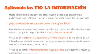 Aplicando las TIC: LA INFORMACIÓN
- Hasta ahora: la información era oral o escrita en folletos previamente
elaborados, son métodos que van a seguir pero hemos de dar un paso más.
- ¿Alguna vez habéis recetado un Link o una App de Salud?
- Los pacientes buscan información en internet: ¿ no sería mejor que fuéramos
nosotros lo que le proporcionáramos webs fiables de salud?
- Y qué tal si recetamos a un paciente un vídeo educativo sobre el uso de un
inhalador por ejemplo para ver en su casa, ya que no disponemos de tiempo
suficiente en consulta o en la planta
- Y qué tal si damos información sobre Apps de Salud para gestionar mejor su
enfermedad………………………...
 