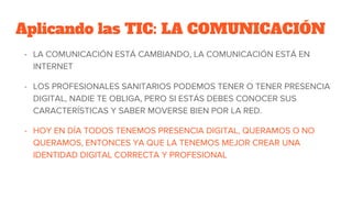 Aplicando las TIC: LA COMUNICACIÓN
- LA COMUNICACIÓN ESTÁ CAMBIANDO, LA COMUNICACIÓN ESTÁ EN
INTERNET
- LOS PROFESIONALES SANITARIOS PODEMOS TENER O TENER PRESENCIA
DIGITAL, NADIE TE OBLIGA, PERO SI ESTÁS DEBES CONOCER SUS
CARACTERÍSTICAS Y SABER MOVERSE BIEN POR LA RED.
- HOY EN DÍA TODOS TENEMOS PRESENCIA DIGITAL, QUERAMOS O NO
QUERAMOS, ENTONCES YA QUE LA TENEMOS MEJOR CREAR UNA
IDENTIDAD DIGITAL CORRECTA Y PROFESIONAL
 