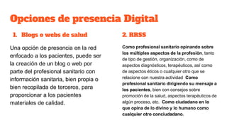 Opciones de presencia Digital
1. Blogs o webs de salud
Una opción de presencia en la red
enfocado a los pacientes, puede ser
la creación de un blog o web por
parte del profesional sanitario con
información sanitaria, bien propia o
bien recopilada de terceros, para
proporcionar a los pacientes
materiales de calidad.
2. RRSS
Como profesional sanitario opinando sobre
los múltiples aspectos de la profesión, tanto
de tipo de gestión, organización, como de
aspectos diagnósticos, terapéuticos, así como
de aspectos éticos o cualquier otro que se
relacione con nuestra actividad Como
profesional sanitario dirigiendo su mensaje a
los pacientes, bien con consejos sobre
promoción de la salud, aspectos terapéuticos de
algún proceso, etc. Como ciudadano en lo
que opina de lo divino y lo humano como
cualquier otro conciudadano.
 
