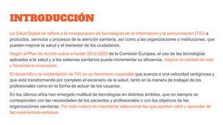 INTRODUCCIÓN
La Salud Digital se refiere a la incorporación de tecnologías de la información y la comunicación (TIC) a
productos, servicios y procesos de la atención sanitaria, así como a las organizaciones o instituciones, que
pueden mejorar la salud y el bienestar de los ciudadanos.
Según el Plan de Acción sobre e-health 2012-2020 de la Comisión Europea, el uso de las tecnologías
aplicadas a la salud y a los sistemas sanitarios puede incrementar su eficiencia, mejorar la calidad de vida
y fomentar la innovación.
El desarrollo y la implantación de TIC es un fenómeno imparable que avanza a una velocidad vertiginosa y
que está transformando por completo el escenario de la salud, tanto en la manera de trabajar de los
profesionales como en la forma de actuar de los usuarios.
En los últimos años han emergido multitud de tecnologías en distintos ámbitos, que no siempre se
corresponden con las necesidades de los pacientes y profesionales o con los objetivos de las
organizaciones sanitarias. Por este motivo es importante seleccionar las que aportan valor y aprender de
las experiencias exitosas.
 