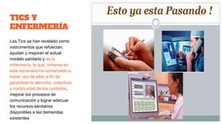 TICS Y
ENFERMERÍA
Las Tics se han revelado como
instrumentos que refuerzan,
ayudan y mejoran el actual
modelo sanitario y es la
enfermería, la que, inmersa en
este escenario ha comenzado a
hacer uso de ellas a fin de
garantizar la atención, cobertura
y continuidad de los cuidados,
mejorar los procesos de
comunicación y lograr adecuar
los recursos sanitarios
disponibles a las demandas
existentes
 