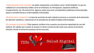 - Medicalización de la sociedad: se están empezando a considerar como “enfermedades” lo que en
realidad son circunstancias vitales como el embarazo, la menopausia, aspectos estéticos,
envejecimiento, etc. De esta forma, algunos casos que eran considerados problemas socioculturales,
pasan a transformarse en enfermedades individuales.
-El efecto de la inmigración: La tasa de aumento de este colectivo provoca un aumento de la demanda
de atención sanitaria y variaciones en la prevalencia de determinadas enfermedades.
-El concepto de gratuidad: Este aspecto confiere a los usuarios una enorme capacidad de uso del
sistema. Es sabido que cuando el usuario no tiene conciencia del coste que supone el producto
ofrecido, tiende al consumo excesivo de los recursos.
 