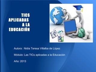 TICS
APLICADAS
A LA
EDUCACIÓN
Autora : Nidia Teresa Villalba de Lòpez
Módulo: Las TICs aplicadas a la Educación
Año: 2013
 