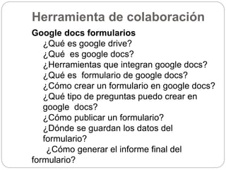 Herramienta de colaboración
Google docs formularios
¿Qué es google drive?
¿Qué es google docs?
¿Herramientas que integran google docs?
¿Qué es formulario de google docs?
¿Cómo crear un formulario en google docs?
¿Qué tipo de preguntas puedo crear en
google docs?
¿Cómo publicar un formulario?
¿Dónde se guardan los datos del
formulario?
¿Cómo generar el informe final del
formulario?
 