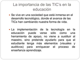 La importancia de las TIC’s en la
educación
 Se vive en una sociedad que está inmersa en el
desarrollo tecnológico, donde el avance de las
TICs han cambiando nuestra forma de vida.
 La implementación de la tecnología en la
educación puede verse sólo como una
herramienta de apoyo, no viene a sustituir al
maestro, sino pretende ayudarlo para que el
estudiante tenga más elementos (visuales y
auditivos) para enriquecer el proceso de
enseñanza aprendizaje.
 