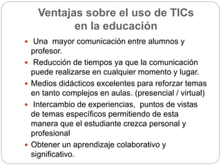 Ventajas sobre el uso de TICs
en la educación
 Una mayor comunicación entre alumnos y
profesor.
 Reducción de tiempos ya que la comunicación
puede realizarse en cualquier momento y lugar.
 Medios didácticos excelentes para reforzar temas
en tanto complejos en aulas. (presencial / virtual)
 Intercambio de experiencias, puntos de vistas
de temas específicos permitiendo de esta
manera que el estudiante crezca personal y
profesional
 Obtener un aprendizaje colaborativo y
significativo.
 