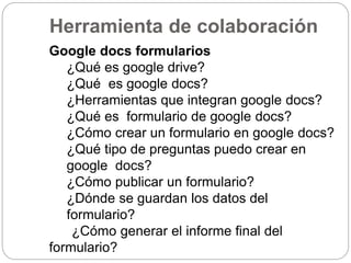 Herramienta de colaboración
Google docs formularios
¿Qué es google drive?
¿Qué es google docs?
¿Herramientas que integran google docs?
¿Qué es formulario de google docs?
¿Cómo crear un formulario en google docs?
¿Qué tipo de preguntas puedo crear en
google docs?
¿Cómo publicar un formulario?
¿Dónde se guardan los datos del
formulario?
¿Cómo generar el informe final del
formulario?
 