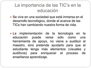 La importancia de las TIC’s en la
educación
 Se vive en una sociedad que está inmersa en el
desarrollo tecnológico, donde el avance de las
TICs han cambiando nuestra forma de vida.
 La implementación de la tecnología en la
educación puede verse sólo como una
herramienta de apoyo, no viene a sustituir al
maestro, sino pretende ayudarlo para que el
estudiante tenga más elementos (visuales y
auditivos) para enriquecer el proceso de
enseñanza aprendizaje.
 