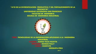 “AÑO DE LA DIVERSIFICACION PRODUCTIVA Y DEL FORTALECIMIENTO DE LA
EDUCACIÓN”
UNIVERSIDAD AUTONOMA SAN FRANCISCO
FACULTAD DE INGENIERÍA
ESCUELA DE INGENIERIA INDUSTRIAL
TEMA: TECNOLOGIAS DE LA INFORMACION APLICADAS A LA INGENIERIA
INDUSTRIAL
ALUMNA: JUANA VILCA HUAYTA
PROFESOR: ROMAN PALLY
CURSO: COMPUTO
AREQUIPA-PERU
2015
 