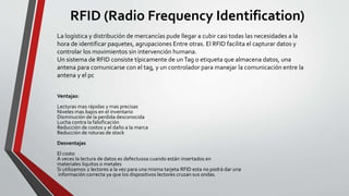 RFID (Radio Frequency Identification)
Ventajas:
Lecturas mas rápidas y mas precisas
Niveles mas bajos en el inventario
Disminución de la perdida desconocida
Lucha contra la falsificación
Reducción de costos y el daño a la marca
Reducción de roturas de stock
Desventajas
El costo
A veces la lectura de datos es defectuosa cuando están insertados en
materiales liquitos o metales
Si utilizamos 2 lectores a la vez para una misma tarjeta RFID esta no podrá dar una
información correcta ya que los dispositivos lectores cruzan sus ondas.
La logística y distribución de mercancías pude llegar a cubir casi todas las necesidades a la
hora de identificar paquetes, agrupaciones Entre otras. El RFID facilita el capturar datos y
controlar los movimientos sin intervención humana.
Un sistema de RFID consiste típicamente de unTag o etiqueta que almacena datos, una
antena para comunicarse con el tag, y un controlador para manejar la comunicación entre la
antena y el pc
 