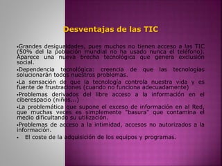 Desventajas de las TIC
Grandes desigualdades, pues muchos no tienen acceso a las TIC
(50% del la población mundial no ha usado nunca el teléfono).
Aparece una nueva brecha tecnológica que genera exclusión
social.
Dependencia tecnológica: creencia de que las tecnologías
solucionarán todos nuestros problemas.
La sensación de que la tecnología controla nuestra vida y es
fuente de frustraciones (cuando no funciona adecuadamente)
Problemas derivados del libre acceso a la información en el
ciberespacio (niños...)
La problemática que supone el exceso de información en al Red,
que muchas veces es simplemente "basura" que contamina el
medio dificultando su utilización.
Problemas de acceso a la intimidad, accesos no autorizados a la
información.
 El coste de la adquisición de los equipos y programas.
 