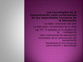 Las tecnologías de la
Comunicación como extensiones
de las capacidades humanas de
la Educación
La radio: extensión del oído
La televisión: la extensión de la vista
Las TIC´S basadas en el modelo de
la inteligencia
Valor exponencial de operaciones
Inmediatez de la comunicación del
pensamiento
Flexibilidad en los ritmos de
comunicación y aprendizaje
 