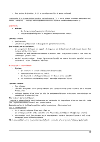 12
- Pour les listes de définition : dl, li (à ne pas utiliser pour faire de la mise en forme)
La séparation de la forme et du fond est gérée par l’utilisation de CSS >> pas de mise en forme dans les contenus eux-
mêmes. Cela permet à l’utilisateur d’appliquer éventuellement la feuille de style adaptée à son handicap
L'EDITORIAL
• Principes :
– Les changements de langue doivent être indiqués
– Le texte doit être rédigé dans un langage clair et compréhensible par tous
Utilisateur concerné :
- tout internaute
- utilisateur de synthèse vocale ou de plage braille (personne non voyante).
Mise en œuvre par les contributeurs :
- Les changements de langue par rapport à la langue du site (indiquée dans le code source) doivent être
indiqués (attribut html « lang »)
La fonction doit être présente dans l’éditeur de texte ou bien il faut pouvoir accéder au code source du
contenu pour ajouter la balise.
- pas de « syntaxe cryptique » , langage clair et compréhensible par tous ou alternative textuelle à un texte
contenant du « jargon » (langage pro spécifique)
NAVIGATION ET CONSULTATION
• Principes :
– Les ouvertures en nouvelle fenêtre doivent être annoncées
– La destination des liens doit être explicite
– Les documents en téléchargement doivent être dans un format accessible
– Les informations relatives au document à télécharger doivent être fournies
Utilisateur concerné :
- Tout utilisateur
- Utilisateur de synthèse vocale (manip différente pour un retour arrière quand l’ouverture est en nouvelle
fenêtre par ex)
- Utilisateur disposant d’une liaison bas débit (ne voudra pas télécharger un document trop volumineux ou
devra prévoir du temps pour cela)
Mise en œuvre par les contributeurs :
Ouverture en nouvelle fenêtre (liens) : l’information doit être donnée soit dans le libellé du lien soit dans son « titre »
(title ) lequel doit contenir le libellé du lien + nouvelle fenêtre
Destination du lien : le libellé du lien doit être explicite hors contexte – cf thématique liens
Docs en téléchargement :
- Les formats accessibles par défaut sont : HTML, txt
- Les formats pouvant être rendus accessibles sont : PDF, word ou assimilé (open office) [cf diapo suivante]
- Informations à fournir dans le title du lien de téléchargement : libellé du document (= libellé du lien), format,
nb de pages, poids, modalité d’ouverture
NB : il est conseillé d’ouvrir le document en nouvelle fenêtre pour éviter qu’en le fermant, l’utilisateur quitte le site
 