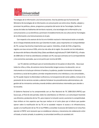 Tecnologías de la Información y las Comunicaciones. Esta ley plantea que las funciones del
Ministerio De tecnologías de la información y la comunicación son entre otras: Diseñar, adoptar y
promover las políticas, planes, programas y proyectos del sector de las Tecnologías ,facilitar el
acceso de todos los habitantes del territorio nacional, a las tecnologías de la información y las
comunicaciones y a sus beneficios y promover el establecimiento de una cultura de las Tecnologías
de la Información y las Comunicaciones en el país.
    Con respecto a los avances de las tics en el ámbito nacional e internacional existe un estudio
de la U Sergio Arboleda donde dice que Colombia ha dado pasos importantes en la disponibilidad
de TIC, aunque hay brechas importantes que superar. Colombia, al lado de Chile y Argentina,
registra una tasa cercana al 50%, entre las más altas de la región. De acuerdo con los indicadores
de desarrollo del Banco Mundial (http://data.worldbank.org/indicator/IT.CMP.PCMP.P2), a finales
de 2008 sólo 11 % de los colombianos contaban con PC, tasa que contrasta con la correspondiente
a las economías avanzadas, que se encuentra por encima del 60%.

     Las TIC además contribuyen para el sectoreducativo en los países en desarrollo. . Busca que
todos los niños y niñas, de sectores menos favorecidos tengan acceso a la educación; son un
instrumento en la lucha por eliminar el hambre y la pobreza, pueden incrementar el bienestar
económico y social de los pobres y brindar empoderamiento a los individuos y a las comunidades.,
las TIC puede mejorar la efectividad, la eficiencia y la transparencia del sector público, incluso en la
prestación de los servicios sociales y además fortalecer los procedimientos administrativos y de
gestión de los ministerios centrales,creando ámbitos administrativos intermedios para atender a
las escuelas.

El Gobierno Nacional se ha comprometido con un Plan Nacional de TIC 2008-2019 (PNTIC) que
busca que, al final de este período, todos los colombianos se informen y se comuniquen haciendo
uso eficiente y productivo de las TIC, para mejorar la inclusión social y aumentar la competitividad.
Hace énfasis en tres aspectos que hay que realizar en el corto plazo por el efecto que pueden
ejercer sobre la masificación de las TIC en la sociedad: mejorar el acceso a la infraestructura,
ayudar a la masificación de las TIC en las PYMES y consolidar el proceso del Gobierno en Línea.Para
ejecutar el PNTIC será necesario que se establezcan alianzas y mecanismos de colaboración entre
el Estado, el sector privado, la academia, la comunidad científica y la sociedad civil.
 