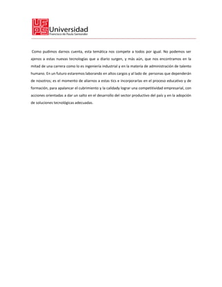 Como pudimos darnos cuenta, esta temática nos compete a todos por igual. No podemos ser
ajenos a estas nuevas tecnologías que a diario surgen, y más aún, que nos encontramos en la
mitad de una carrera como lo es ingeniería industrial y en la materia de administración de talento
humano. En un futuro estaremos laborando en altos cargos y al lado de personas que dependerán
de nosotros; es el momento de aliarnos a estas tics e incorporarlas en el proceso educativo y de
formación, para apalancar el cubrimiento y la calidady lograr una competitividad empresarial, con
acciones orientadas a dar un salto en el desarrollo del sector productivo del país y en la adopción
de soluciones tecnológicas adecuadas.
 