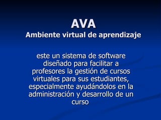 AVA Ambiente virtual de aprendizaje este un sistema de software diseñado para facilitar a profesores la gestión de cursos virtuales para sus estudiantes, especialmente ayudándolos en la administración y desarrollo de un curso   
