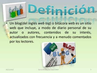 • Un blog(del inglés web log) o bitácora web es un sitio
web que incluye, a modo de diario personal de su
autor o autores, contenidos de su interés,
actualizados con frecuencia y a menudo comentados
por los lectores.
20/11/2015 Garcia Medina Ana Laura 1RM7 3
 