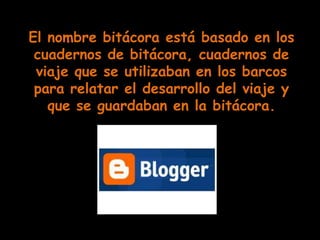 El nombre bitácora está basado en los
 cuadernos de bitácora, cuadernos de
 viaje que se utilizaban en los barcos
 para relatar el desarrollo del viaje y
   que se guardaban en la bitácora.
 