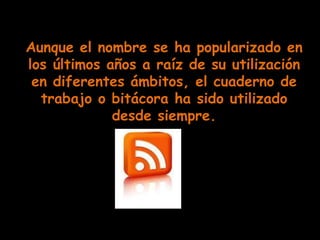 Aunque el nombre se ha popularizado en
los últimos años a raíz de su utilización
 en diferentes ámbitos, el cuaderno de
  trabajo o bitácora ha sido utilizado
             desde siempre.
 