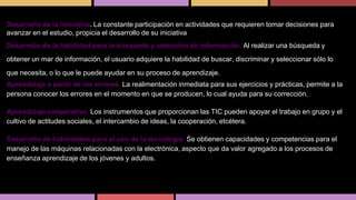 Desarrollo de la iniciativa. La constante participación en actividades que requieren tomar decisiones para
avanzar en el estudio, propicia el desarrollo de su iniciativa
Desarrollo de la habilidad para la búsqueda y selección de información. Al realizar una búsqueda y
obtener un mar de información, el usuario adquiere la habilidad de buscar, discriminar y seleccionar sólo lo
que necesita, o lo que le puede ayudar en su proceso de aprendizaje.

Aprendizaje a partir de los errores. La realimentación inmediata para sus ejercicios y prácticas, permite a la
persona conocer los errores en el momento en que se producen, lo cual ayuda para su corrección.
Aprendizaje cooperativo. Los instrumentos que proporcionan las TIC pueden apoyar el trabajo en grupo y el
cultivo de actitudes sociales, el intercambio de ideas, la cooperación, etcétera.
Desarrollo de habilidades para el uso de la tecnología. Se obtienen capacidades y competencias para el
manejo de las máquinas relacionadas con la electrónica, aspecto que da valor agregado a los procesos de
enseñanza aprendizaje de los jóvenes y adultos.

 