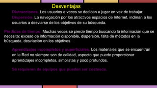 •
•

Desventajas
Distracciones. Los usuarios a veces se dedican a jugar en vez de trabajar.
Dispersión. La navegación por los atractivos espacios de Internet, inclinan a los
usuarios a desviarse de los objetivos de su búsqueda.

Pérdidas de tiempo. Muchas veces se pierde tiempo buscando la información que se
necesita: exceso de información disponible, dispersión, falta de métodos en la
búsqueda, desviación en los objetivos.

•
•

Aprendizajes incompletos y superficiales. Los materiales que se encuentran
en la Red no siempre son de calidad, aspecto que puede proporcionar
aprendizajes incompletos, simplistas y poco profundos.
Se requieren de equipos que pueden ser costosos.

 