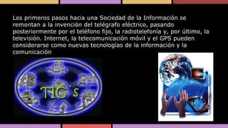 Los primeros pasos hacia una Sociedad de la Información se
remontan a la invención del telégrafo eléctrico, pasando
posteriormente por el teléfono fijo, la radiotelefonía y, por último, la
televisión. Internet, la telecomunicación móvil y el GPS pueden
considerarse como nuevas tecnologías de la información y la
comunicación

 