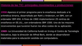 Historia de las TIC: principales movimientos y producciones
1958-Aparece el primer programa para la enseñanza dedicado a la

aritmética binaria, desarrollado por Raht y Anderson, en IBM, con un
ordenador IBM 650. A fines de 1960 implementaron 25 centros de
enseñanza en EE.UU., con ordenadores IBM 1500. Uno de los mayores

inconvenientes que tuvieron fueron los altos costos de su aplicación.
1969- La Universidad de California fundó en Irving el Centro de Tecnología

Educativa, bajo la dirección de Alfred Bork, donde se desarrollaron
materiales para la educación asistida con computadora.

 