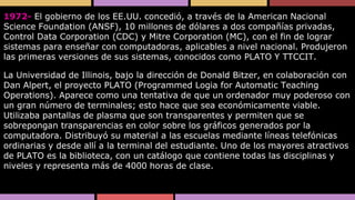 1972- El gobierno de los EE.UU. concedió, a través de la American Nacional
Science Foundation (ANSF), 10 millones de dólares a dos compañías privadas,
Control Data Corporation (CDC) y Mitre Corporation (MC), con el fin de lograr
sistemas para enseñar con computadoras, aplicables a nivel nacional. Produjeron
las primeras versiones de sus sistemas, conocidos como PLATO Y TTCCIT.
La Universidad de Illinois, bajo la dirección de Donald Bitzer, en colaboración con
Dan Alpert, el proyecto PLATO (Programmed Logia for Automatic Teaching
Operations). Aparece como una tentativa de que un ordenador muy poderoso con
un gran número de terminales; esto hace que sea económicamente viable.
Utilizaba pantallas de plasma que son transparentes y permiten que se
sobrepongan transparencias en color sobre los gráficos generados por la
computadora. Distribuyó su material a las escuelas mediante líneas telefónicas
ordinarias y desde allí a la terminal del estudiante. Uno de los mayores atractivos
de PLATO es la biblioteca, con un catálogo que contiene todas las disciplinas y
niveles y representa más de 4000 horas de clase.

 