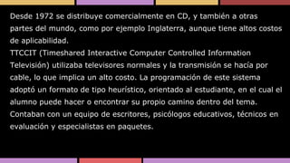 Desde 1972 se distribuye comercialmente en CD, y también a otras
partes del mundo, como por ejemplo Inglaterra, aunque tiene altos costos
de aplicabilidad.

TTCCIT (Timeshared Interactive Computer Controlled Information
Televisión) utilizaba televisores normales y la transmisión se hacía por
cable, lo que implica un alto costo. La programación de este sistema
adoptó un formato de tipo heurístico, orientado al estudiante, en el cual el
alumno puede hacer o encontrar su propio camino dentro del tema.
Contaban con un equipo de escritores, psicólogos educativos, técnicos en
evaluación y especialistas en paquetes.

 