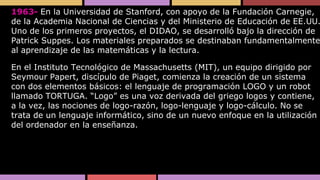 1963- En la Universidad de Stanford, con apoyo de la Fundación Carnegie,
de la Academia Nacional de Ciencias y del Ministerio de Educación de EE.UU.
Uno de los primeros proyectos, el DIDAO, se desarrolló bajo la dirección de
Patrick Suppes. Los materiales preparados se destinaban fundamentalmente
al aprendizaje de las matemáticas y la lectura.
En el Instituto Tecnológico de Massachusetts (MIT), un equipo dirigido por
Seymour Papert, discípulo de Piaget, comienza la creación de un sistema
con dos elementos básicos: el lenguaje de programación LOGO y un robot
llamado TORTUGA. “Logo” es una voz derivada del griego logos y contiene,
a la vez, las nociones de logo-razón, logo-lenguaje y logo-cálculo. No se
trata de un lenguaje informático, sino de un nuevo enfoque en la utilización
del ordenador en la enseñanza.

 