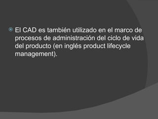 El CAD es también utilizado en el marco de procesos de administración del ciclo de vida del producto (en inglés product lifecycle management). 