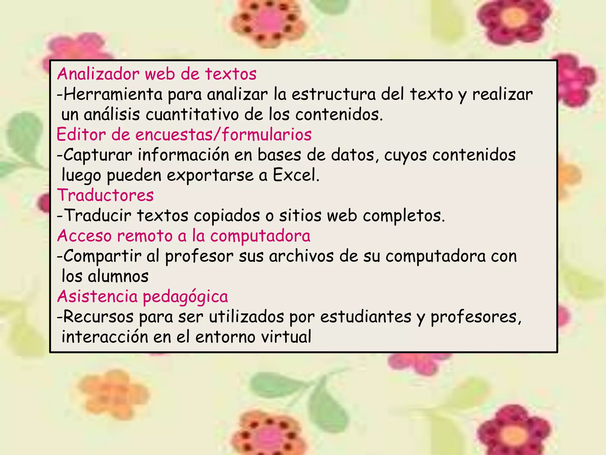 Analizador web de textos
-Herramienta para analizar la estructura del texto y realizar
 un análisis cuantitativo de los contenidos.
Editor de encuestas/formularios
-Capturar información en bases de datos, cuyos contenidos
 luego pueden exportarse a Excel.
Traductores
-Traducir textos copiados o sitios web completos.
Acceso remoto a la computadora
-Compartir al profesor sus archivos de su computadora con
 los alumnos
Asistencia pedagógica
-Recursos para ser utilizados por estudiantes y profesores,
 interacción en el entorno virtual
 
