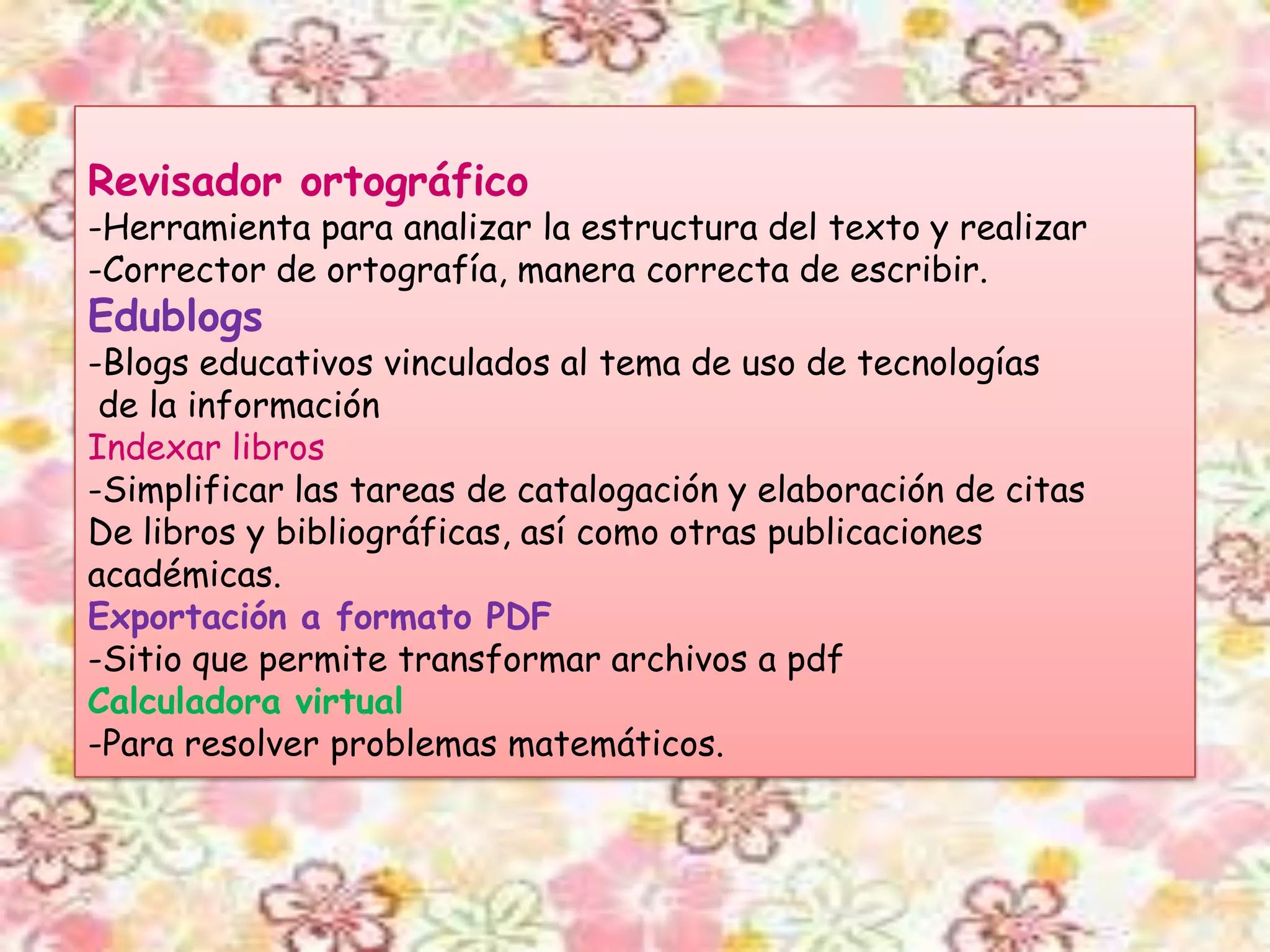 Revisador ortográfico
-Herramienta para analizar la estructura del texto y realizar
-Corrector de ortografía, manera correcta de escribir.
Edublogs
-Blogs educativos vinculados al tema de uso de tecnologías
 de la información
Indexar libros
-Simplificar las tareas de catalogación y elaboración de citas
De libros y bibliográficas, así como otras publicaciones
académicas.
Exportación a formato PDF
-Sitio que permite transformar archivos a pdf
Calculadora virtual
-Para resolver problemas matemáticos.
 