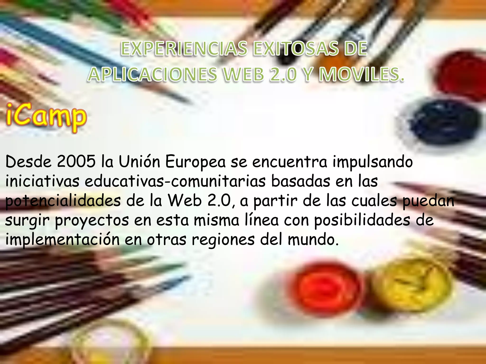 Desde 2005 la Unión Europea se encuentra impulsando
iniciativas educativas-comunitarias basadas en las
potencialidades de la Web 2.0, a partir de las cuales puedan
surgir proyectos en esta misma línea con posibilidades de
implementación en otras regiones del mundo.
 