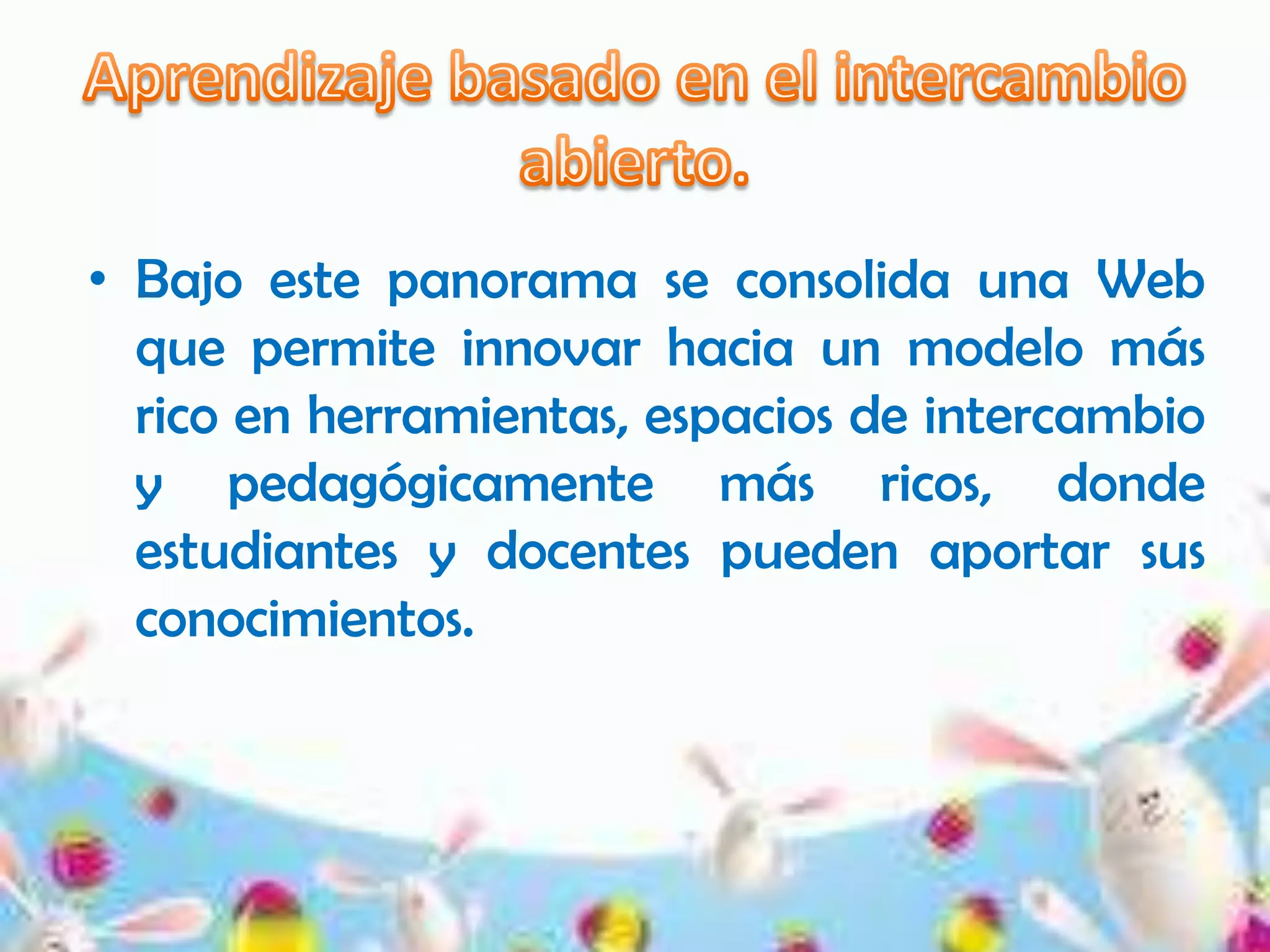 • Bajo este panorama se consolida una Web
  que permite innovar hacia un modelo más
  rico en herramientas, espacios de intercambio
  y pedagógicamente más ricos, donde
  estudiantes y docentes pueden aportar sus
  conocimientos.
 
