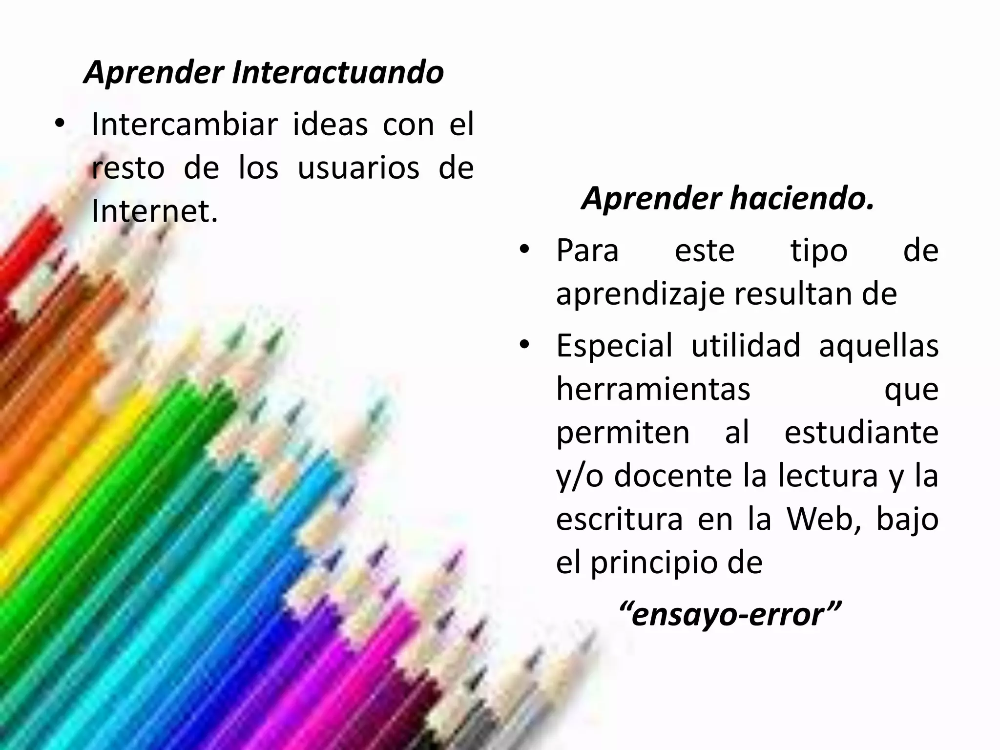 Aprender Interactuando
• Intercambiar ideas con el
  resto de los usuarios de
  Internet.                       Aprender haciendo.
                              • Para     este   tipo de
                                aprendizaje resultan de
                              • Especial utilidad aquellas
                                herramientas           que
                                permiten al estudiante
                                y/o docente la lectura y la
                                escritura en la Web, bajo
                                el principio de
                                     “ensayo-error”
 