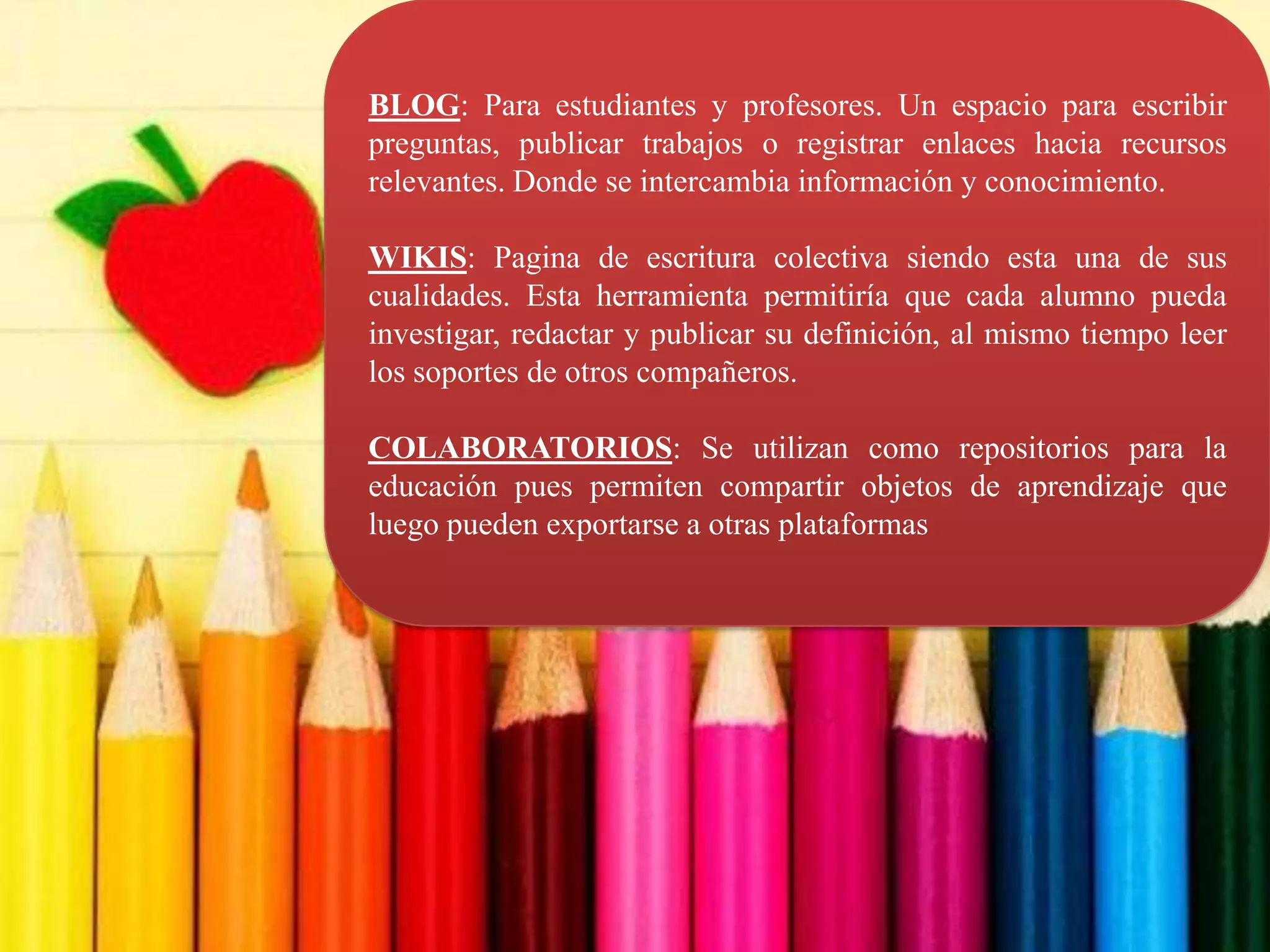 BLOG: Para estudiantes y profesores. Un espacio para escribir
preguntas, publicar trabajos o registrar enlaces hacia recursos
relevantes. Donde se intercambia información y conocimiento.

WIKIS: Pagina de escritura colectiva siendo esta una de sus
cualidades. Esta herramienta permitiría que cada alumno pueda
investigar, redactar y publicar su definición, al mismo tiempo leer
los soportes de otros compañeros.

COLABORATORIOS: Se utilizan como repositorios para la
educación pues permiten compartir objetos de aprendizaje que
luego pueden exportarse a otras plataformas
 
