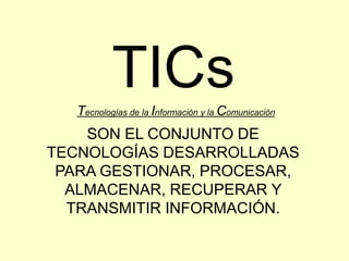 TICs Tecnologías de la Información y la Comunicación SON EL CONJUNTO DE TECNOLOGÍAS DESARROLLADAS PARA GESTIONAR, PROCESAR, ALMACENAR, RECUPERAR Y TRANSMITIR INFORMACIÓN. 