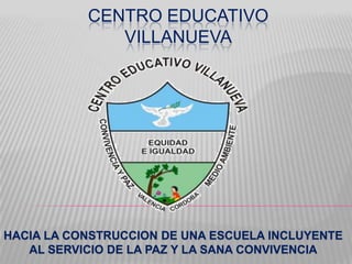 CENTRO EDUCATIVO
              VILLANUEVA




HACIA LA CONSTRUCCION DE UNA ESCUELA INCLUYENTE
   AL SERVICIO DE LA PAZ Y LA SANA CONVIVENCIA
 
