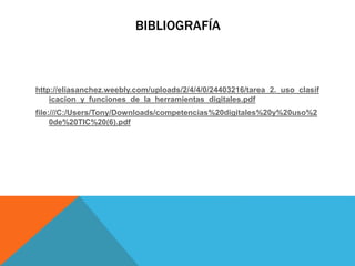 BIBLIOGRAFÍA
http://eliasanchez.weebly.com/uploads/2/4/4/0/24403216/tarea_2._uso_clasif
icacion_y_funciones_de_la_herramientas_digitales.pdf
file:///C:/Users/Tony/Downloads/competencias%20digitales%20y%20uso%2
0de%20TIC%20(6).pdf
 