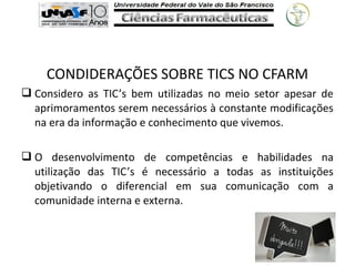 CONDIDERAÇÕES SOBRE TICS NO CFARM
 Considero as TIC’s bem utilizadas no meio setor apesar de
aprimoramentos serem necessários à constante modificações
na era da informação e conhecimento que vivemos.
 O desenvolvimento de competências e habilidades na
utilização das TIC’s é necessário a todas as instituições
objetivando o diferencial em sua comunicação com a
comunidade interna e externa.
 