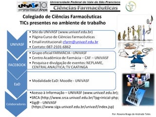 Por: Roxana Braga de Andrade Teles
Colegiado de Ciências Farmacêuticas
TICs presentes no ambiente de trabalho
•Acesso à Informação – UNIVASF (www.univasf.edu.br);
•SRCA (http://www.srca.univasf.edu.br/?pg=inicial-php;
•Sig@ - UNIVASF
(https://www.siga.univasf.edu.br/univasf/index.jsp)
Colaboradores
 